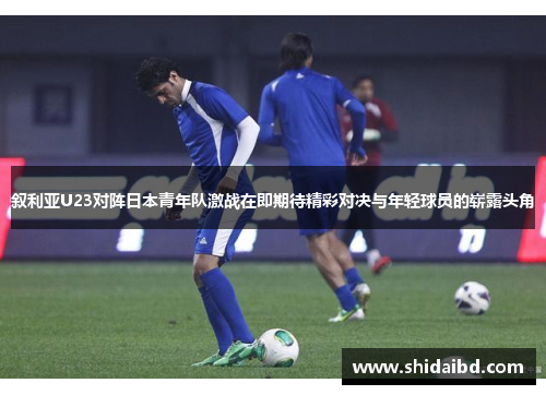 叙利亚U23对阵日本青年队激战在即期待精彩对决与年轻球员的崭露头角